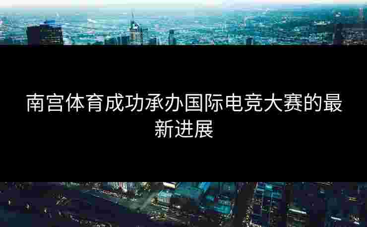 南宫体育成功承办国际电竞大赛的最新进展