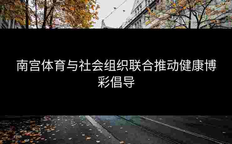 南宫体育与社会组织联合推动健康博彩倡导