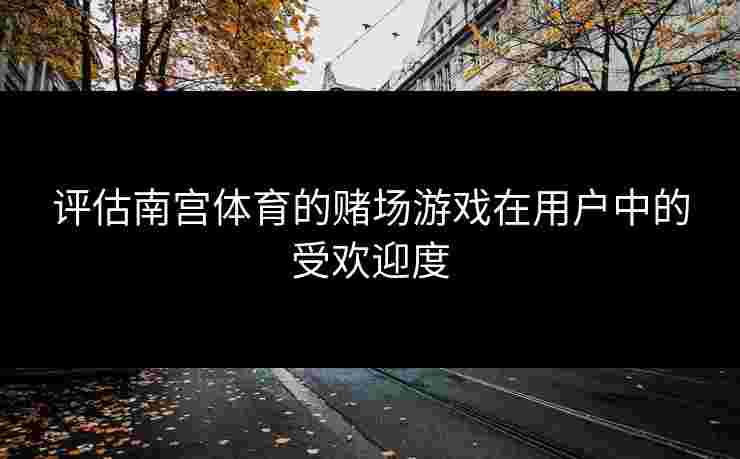 评估南宫体育的赌场游戏在用户中的受欢迎度