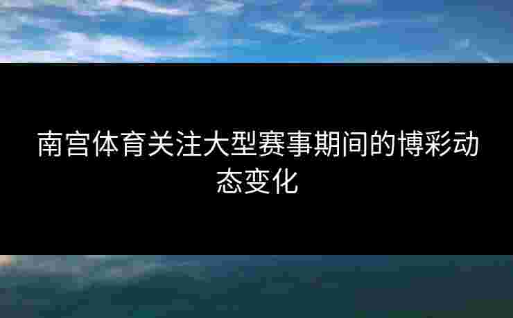 南宫体育关注大型赛事期间的博彩动态变化