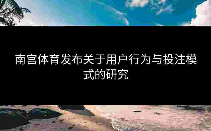 南宫体育发布关于用户行为与投注模式的研究