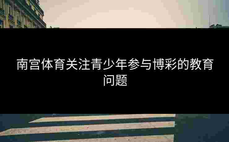 南宫体育关注青少年参与博彩的教育问题