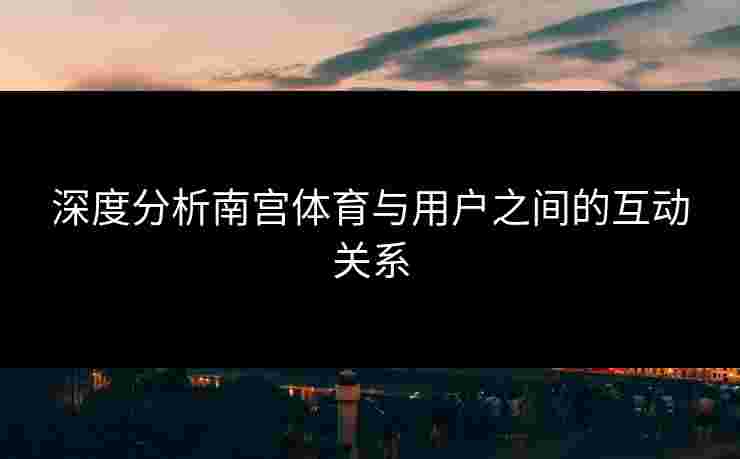 深度分析南宫体育与用户之间的互动关系