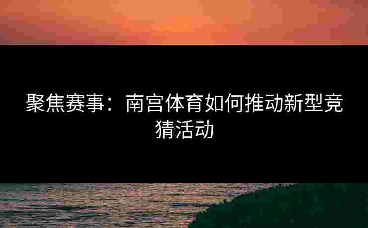 聚焦赛事：南宫体育如何推动新型竞猜活动