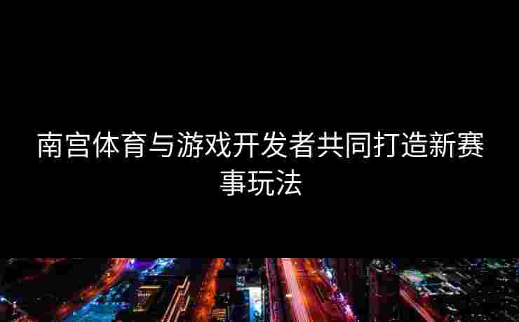 南宫体育与游戏开发者共同打造新赛事玩法