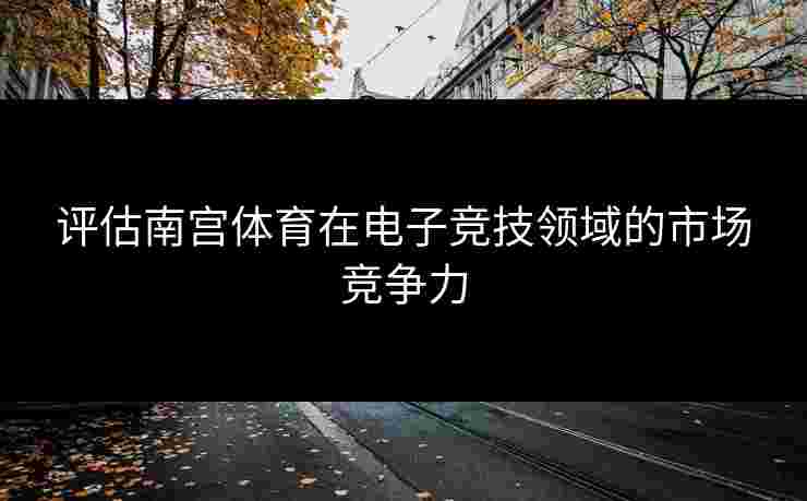 评估南宫体育在电子竞技领域的市场竞争力
