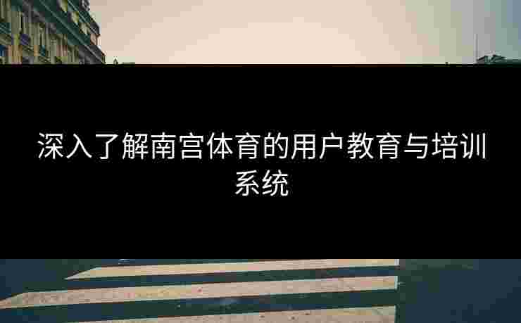 深入了解南宫体育的用户教育与培训系统
