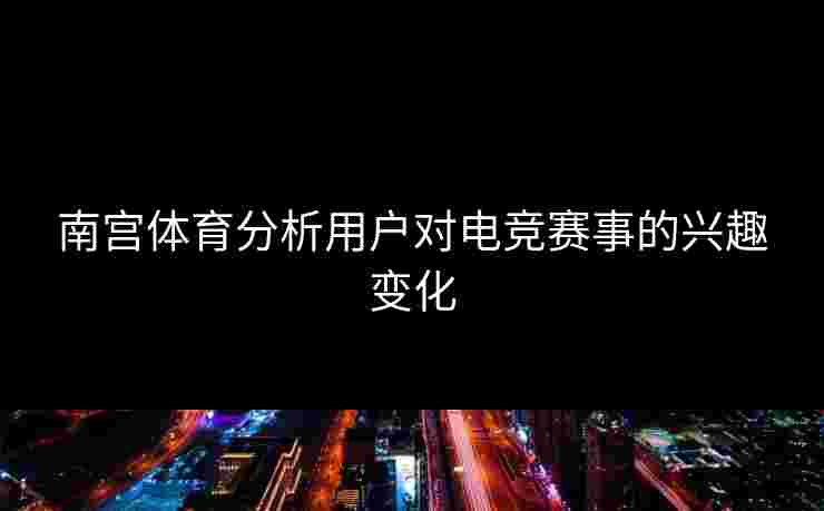 南宫体育分析用户对电竞赛事的兴趣变化