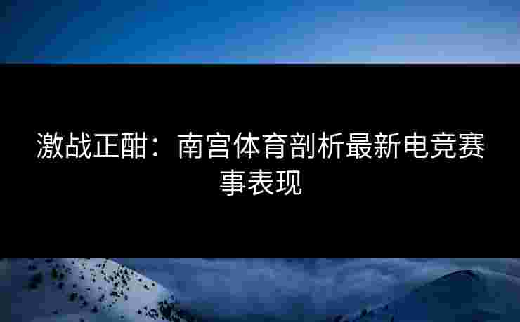 激战正酣：南宫体育剖析最新电竞赛事表现