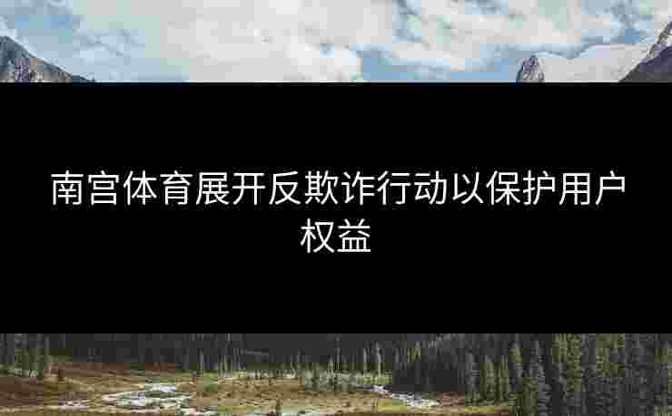 南宫体育展开反欺诈行动以保护用户权益