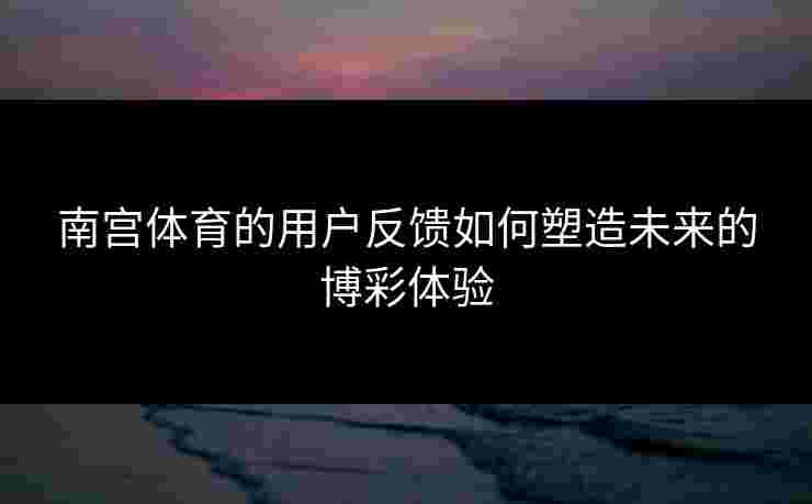 南宫体育的用户反馈如何塑造未来的博彩体验