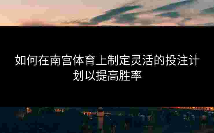 如何在南宫体育上制定灵活的投注计划以提高胜率