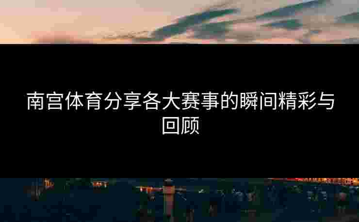 南宫体育分享各大赛事的瞬间精彩与回顾
