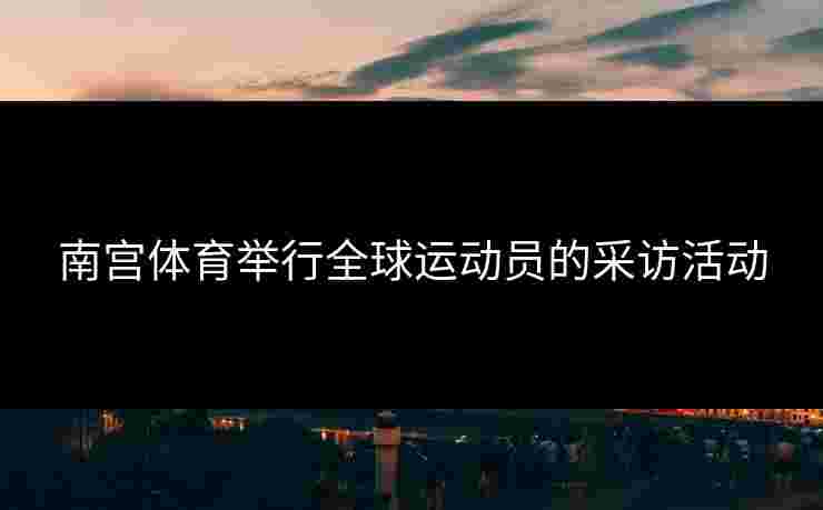 南宫体育举行全球运动员的采访活动