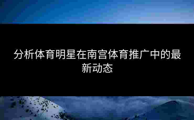 分析体育明星在南宫体育推广中的最新动态