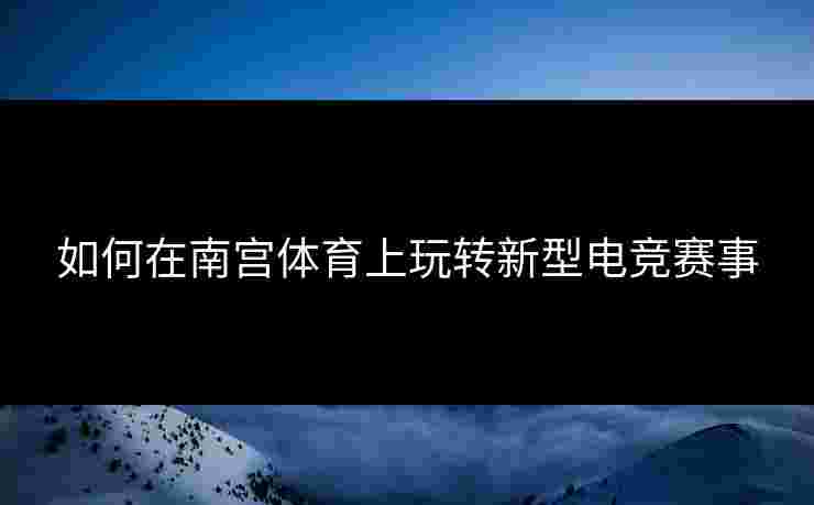如何在南宫体育上玩转新型电竞赛事