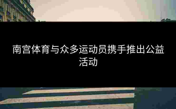 南宫体育与众多运动员携手推出公益活动