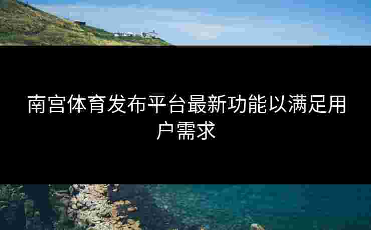 南宫体育发布平台最新功能以满足用户需求