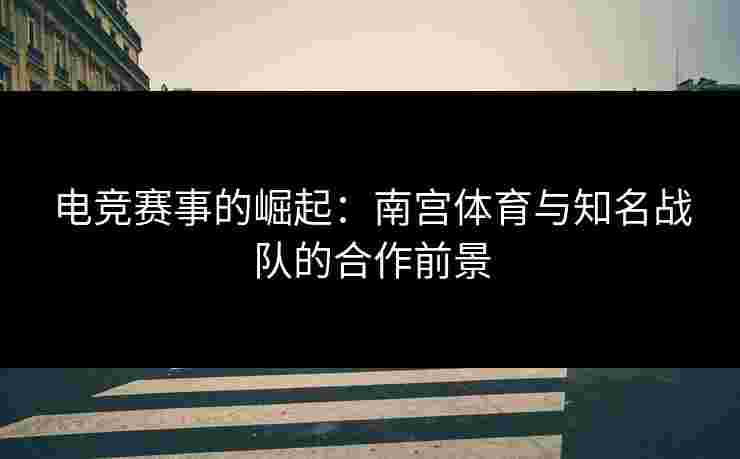 电竞赛事的崛起：南宫体育与知名战队的合作前景