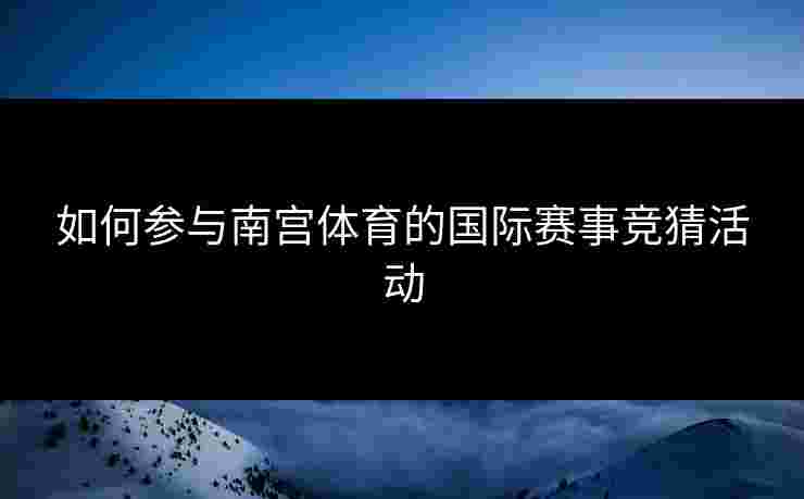 如何参与南宫体育的国际赛事竞猜活动