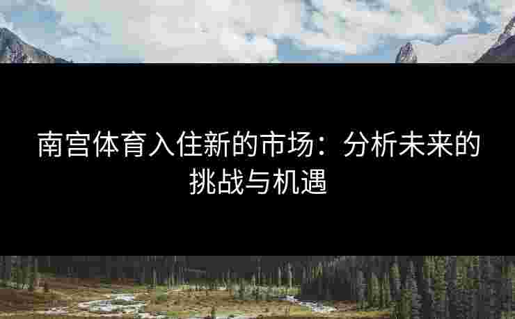 南宫体育入住新的市场：分析未来的挑战与机遇