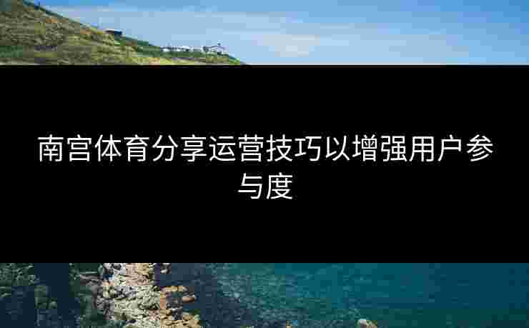 南宫体育分享运营技巧以增强用户参与度