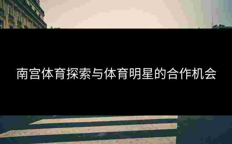 南宫体育探索与体育明星的合作机会
