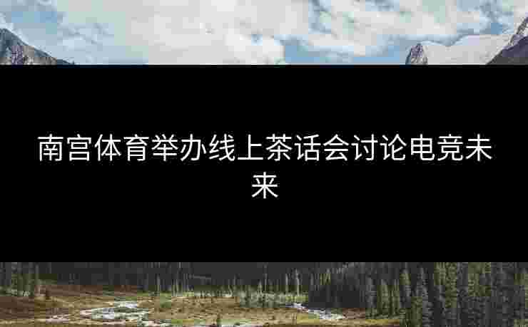 南宫体育举办线上茶话会讨论电竞未来