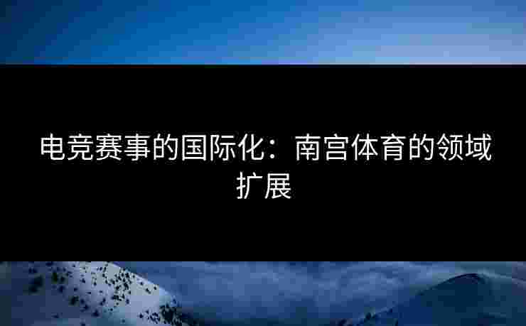电竞赛事的国际化：南宫体育的领域扩展