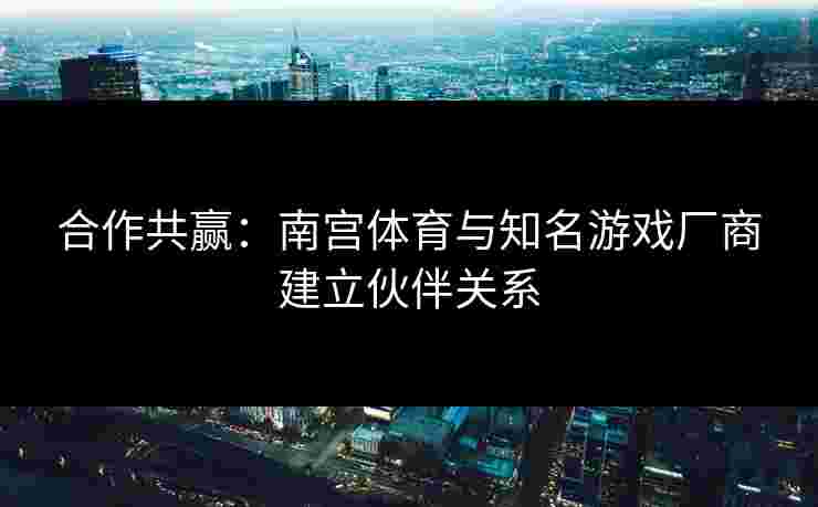 合作共赢：南宫体育与知名游戏厂商建立伙伴关系