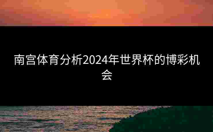 南宫体育分析2024年世界杯的博彩机会