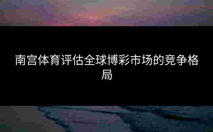 南宫体育评估全球博彩市场的竞争格局