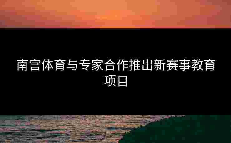 南宫体育与专家合作推出新赛事教育项目