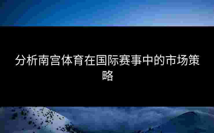 分析南宫体育在国际赛事中的市场策略