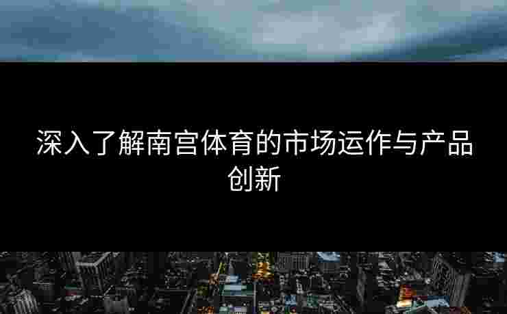 深入了解南宫体育的市场运作与产品创新