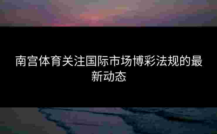 南宫体育关注国际市场博彩法规的最新动态