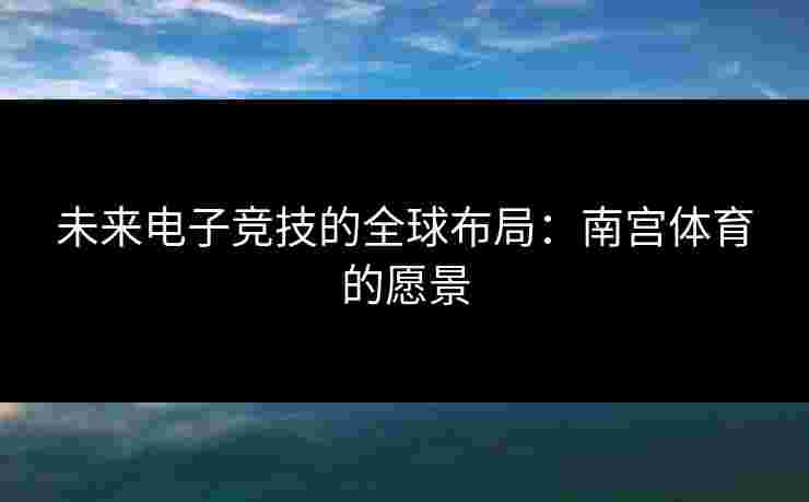 未来电子竞技的全球布局：南宫体育的愿景