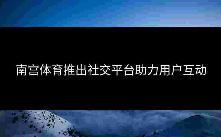 南宫体育推出社交平台助力用户互动